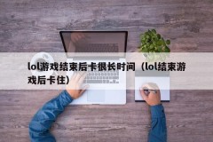 lol游戏结束后卡很长时间（lol结束游戏后卡住）