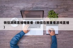 微信游戏直播哪里看（微信在那里看游戏直播）