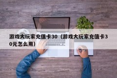 游戏大玩家充值卡30（游戏大玩家充值卡30元怎么用）